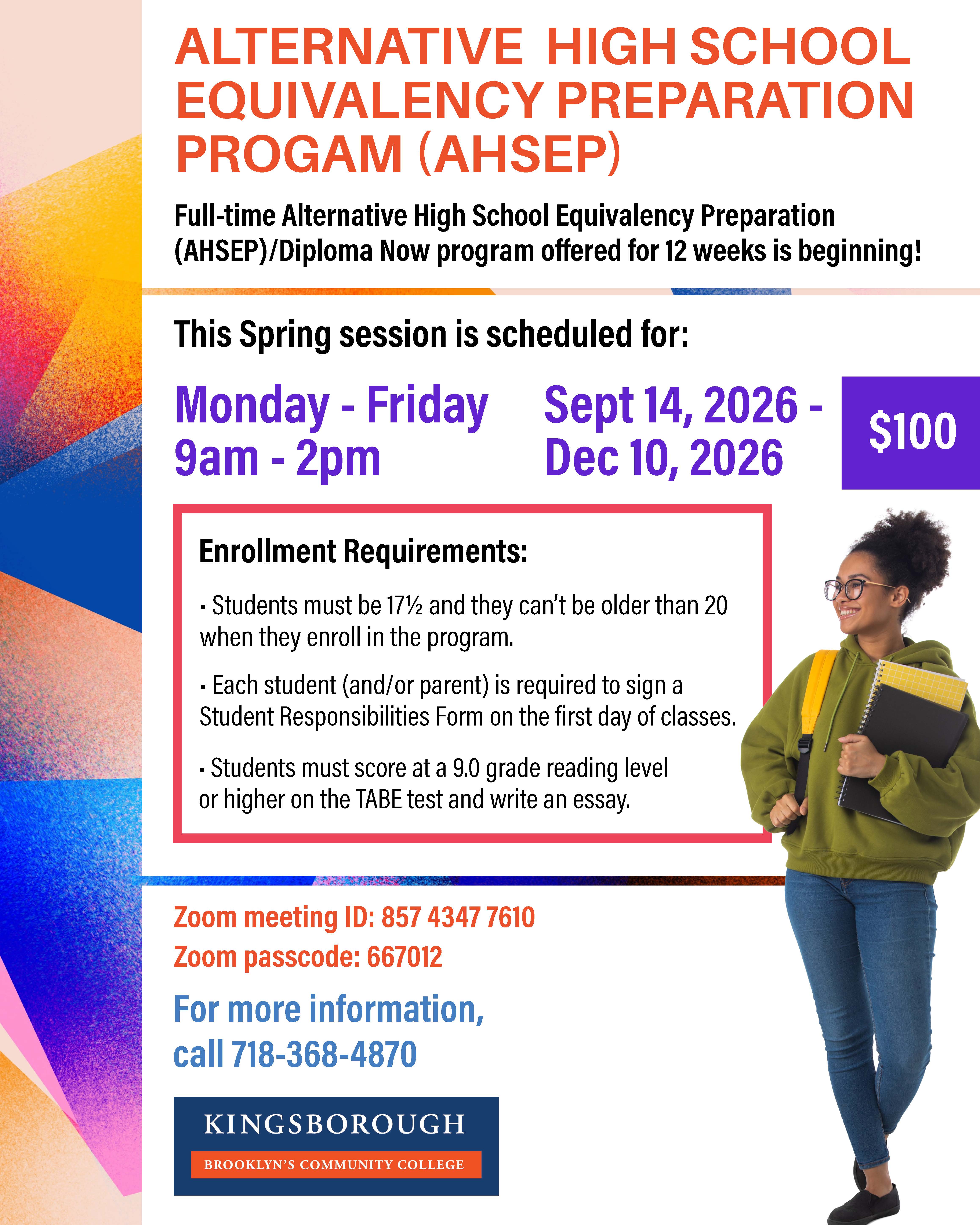 ALTERNATIVE HIGH SCHOOL EQUIVALENCY PREPARATION PROGRAM (AHSEP)  Full-time Alternative High School Equivalency Preparation (AHSEP)/Diploma Now program offered for 6 weeks is beginning!  This Fall session is scheduled for:  Monday - Friday 9am - 2pm Sept 14, 2026 - Dec 10, 2026 $100  Enrollment Requirements:  Students must be 17½ and they can’t be older than 20 when they enroll in the program. Each student (and/or parent) is required to sign a Student Responsibilities Form on the first day of classes. Students must score at a 9.0 grade reading level or higher on the TABE test and write an essay.  Zoom meeting ID: 857 4347 7610 Zoom passcode: 667012  For more information, call 718-368-4870