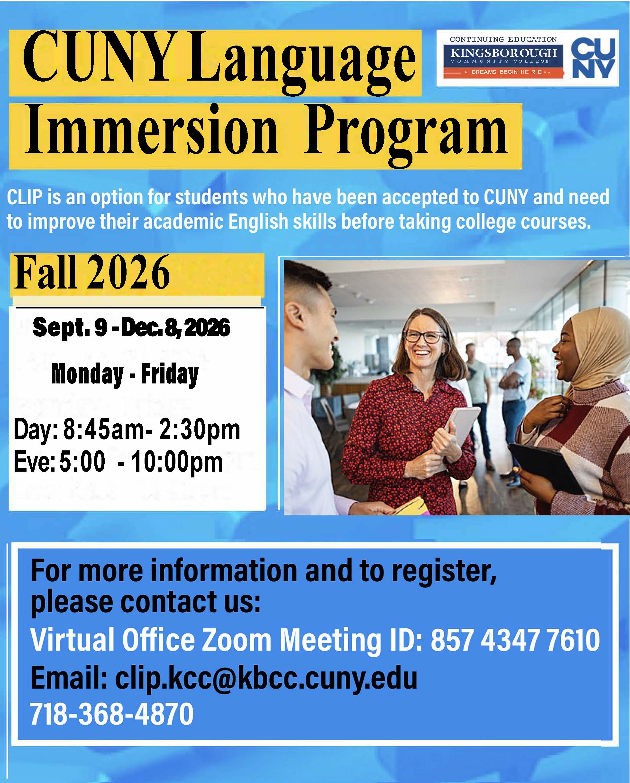 CUNY Language Immersion Program: CLIP is an option for students who have been accepted to CUNY and need to improve their academic English skills before taking college courses. Fall 2026, Sept. 9-Dec. 8, 2026, Monday - Friday, Day: 8:45am - 2:30pm, Eve: 5:00 - 10:00pm. For more information and to register, please contact us: Virtual Office Zoom Meeting ID: 85743477610, email: clip.kcc@kbcc.cuny.edu, 718-368-4870
