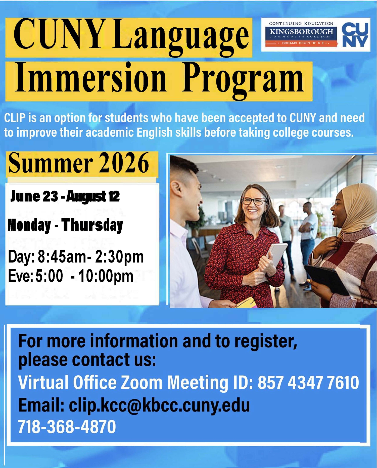 CUNY Language Immersion Program: CLIP is an option for students who have been accepted to CUNY and need to improve their academic English skills before taking college courses. Summer 2026, June 23 - August 12, Monday - Thursday, Day: 8:45am - 2:30pm, Eve: 5:00 - 10:00pm. For more information and to register, please contact us: Virtual Office Zoom Meeting ID: 85743477610, email: clip.kcc@kbcc.cuny.edu, 718-368-4870