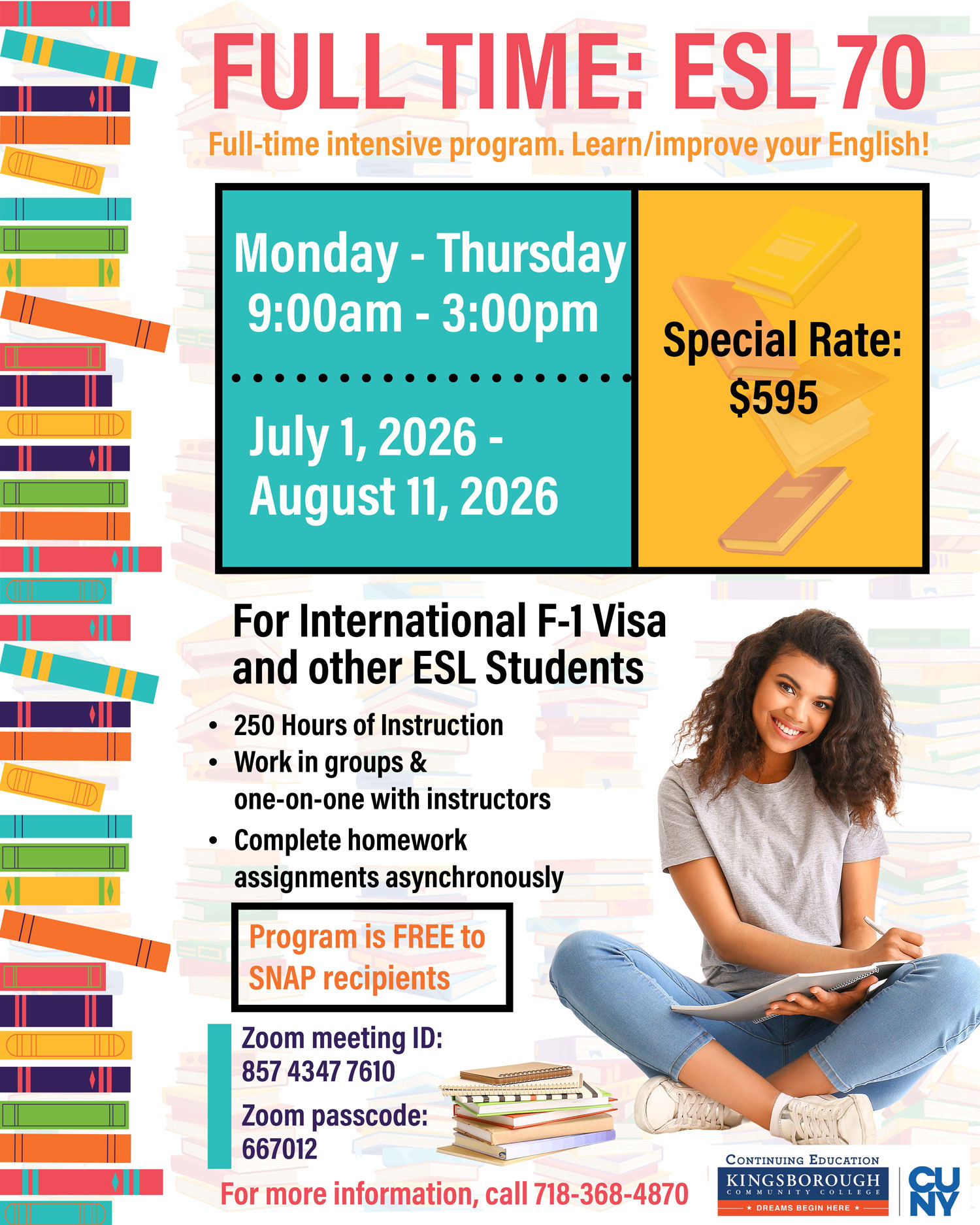 FULL TIME: ESL 70 Full-time intensive program. Learn/improve your English!  Monday - Thursday 9:00am - 3:00pm  July 1, 2026 - August 11, 2026  Special Rate: $595  For International F-1 Visa and other ESL Students • 250 Hours of Instruction • Work in groups & one-on-one with instructors • Complete homework assignments asynchronously  Program is FREE to SNAP recipients  Zoom meeting ID: 857 4347 7610  Zoom passcode: 667012  For more information, call 718-368-4870