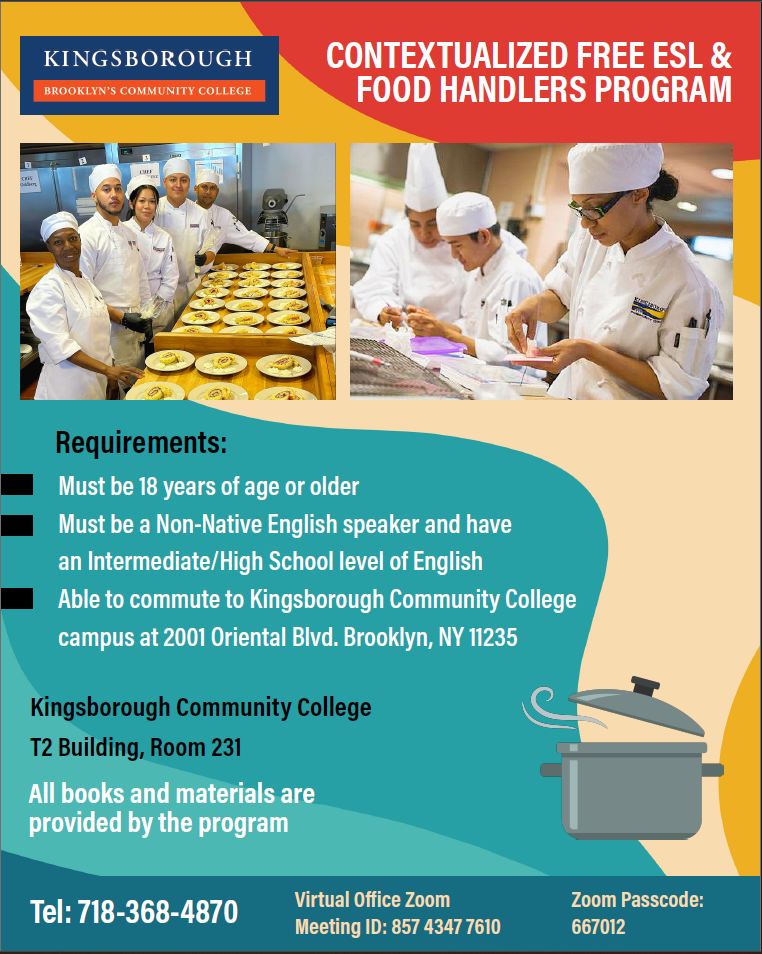 CONTEXTUALIZED FREE ESL & FOOD HANDLERS PROGRAM. Requirements:  Must be 18 years of age or older,  Must be a Non-Native English speaker and have an Intermediate/High School level of English,  Able to commute to Kingsborough Community College campus at 2001 Oriental Blvd. Brooklyn, NY 11235. Kingsborough Community College T2 Building, Room 231. All books and materials are provided by the program. Tel: 718-368-4870  Virtual Office Zoom Meeting ID: 857 4347 7610 Zoom Passcode: 667012