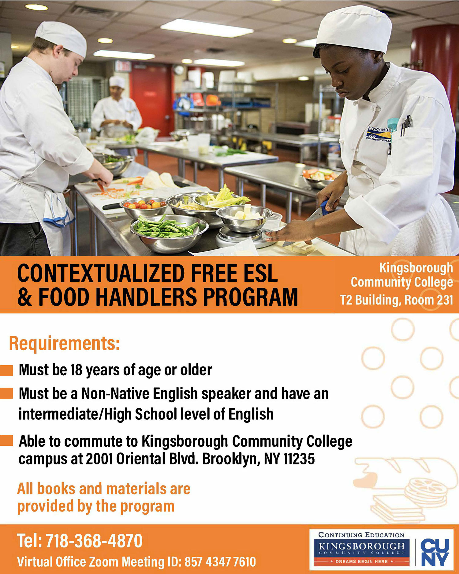 CONTEXTUALIZED FREE ESL & FOOD HANDLERS PROGRAM.  Kingsborough Community College T2 Building, Room 231.  Requirements:  Must be 18 years of age or older,  Must be a Non-Native English speaker and have an intermediate/High School level of English,  Able to commute to Kingsborough Community College campus at 2001 Oriental Blvd. Brooklyn, NY 11235.  All books and materials are provided by the program. Tel: 718-368-4870  Virtual Office Zoom Meeting ID: 857 4347 7610