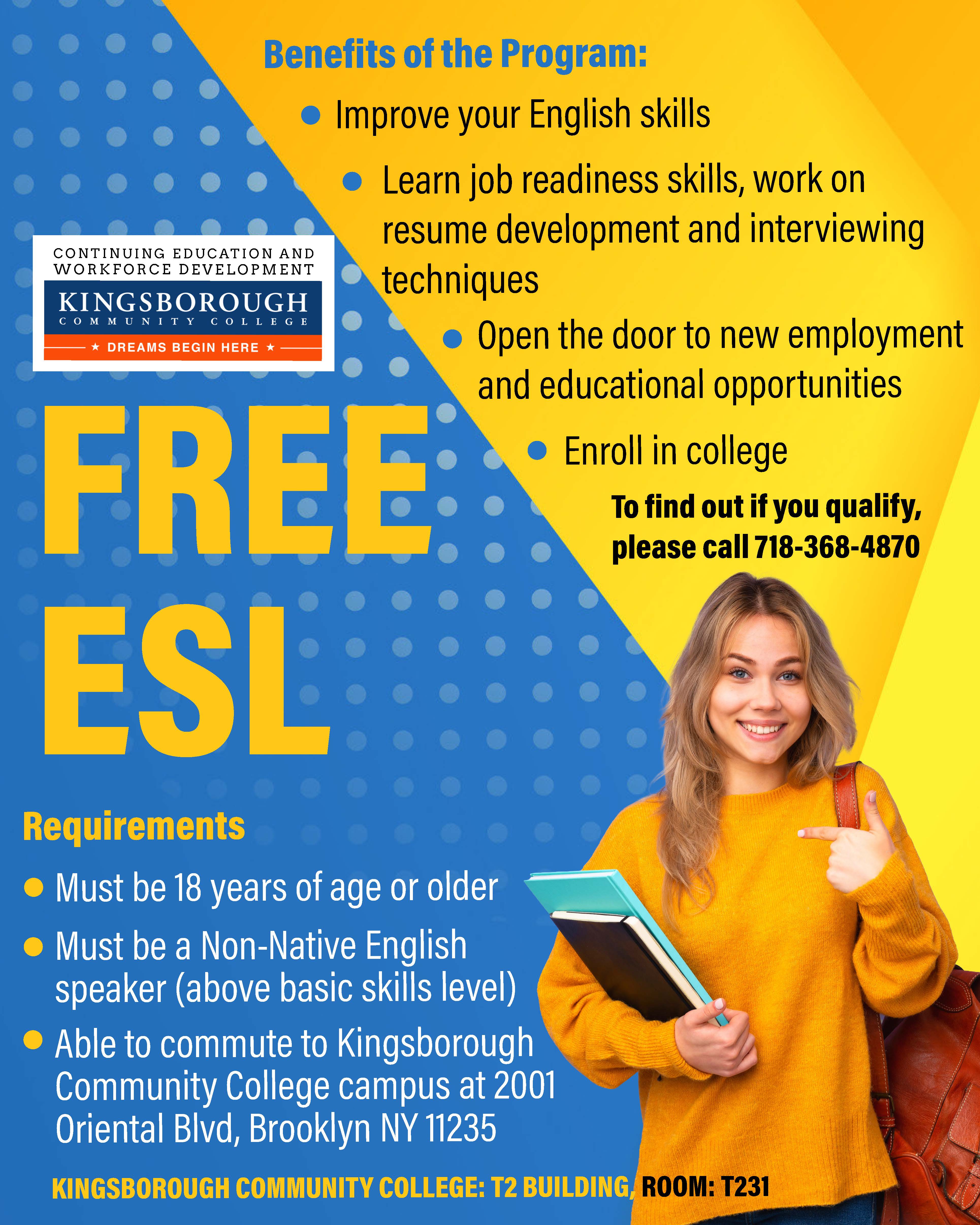 Free ESL.  Requirements:  Must be 18 years of age or older,  Must be a Non-Native English speaker (above basic skills level),  Able to commute to Kingsborough Community College campus at 2001 Oriental Blvd, Brooklyn NY 11235.  Benefits of the program:  Improve your English,  Learn job readiness skills, work on resume development and interviewing techniques,  Open the door to new employment and educational opportunities,  Enroll in college. TO FIND OUT IF YOU QUALIFY, PLEASE CALL 718-368-4870. KINGSBOROUGH COMMUNITY COLLEGE T2 BUILDING, ROOM: T231