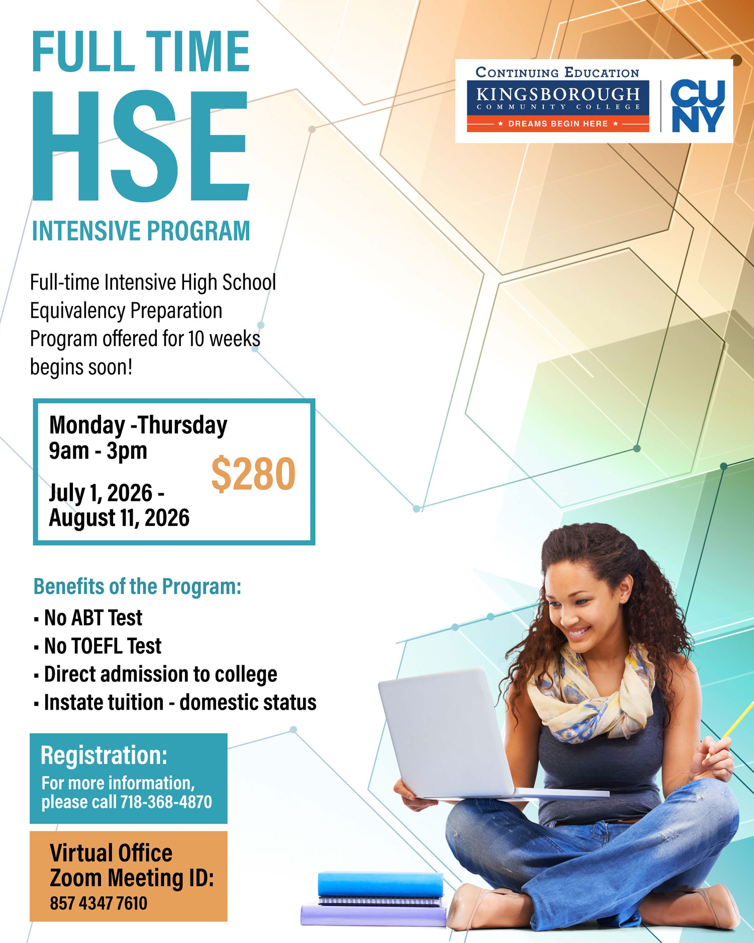 FULL TIME HSE INTENSIVE PROGRAM  Full-time Intensive High School Equivalency Preparation Program offered for 10 weeks begins soon!  Monday - Thursday 9am - 3pm  July 1, 2026 - August 11, 2026  $280  Benefits of the Program:  No ABT Test No TOEFL Test Direct admission to college Instat(e) tuition - domestic status  Registration: For more information, please call 718-368-4870  Virtual Office Zoom Meeting ID: 857 4347 7610
