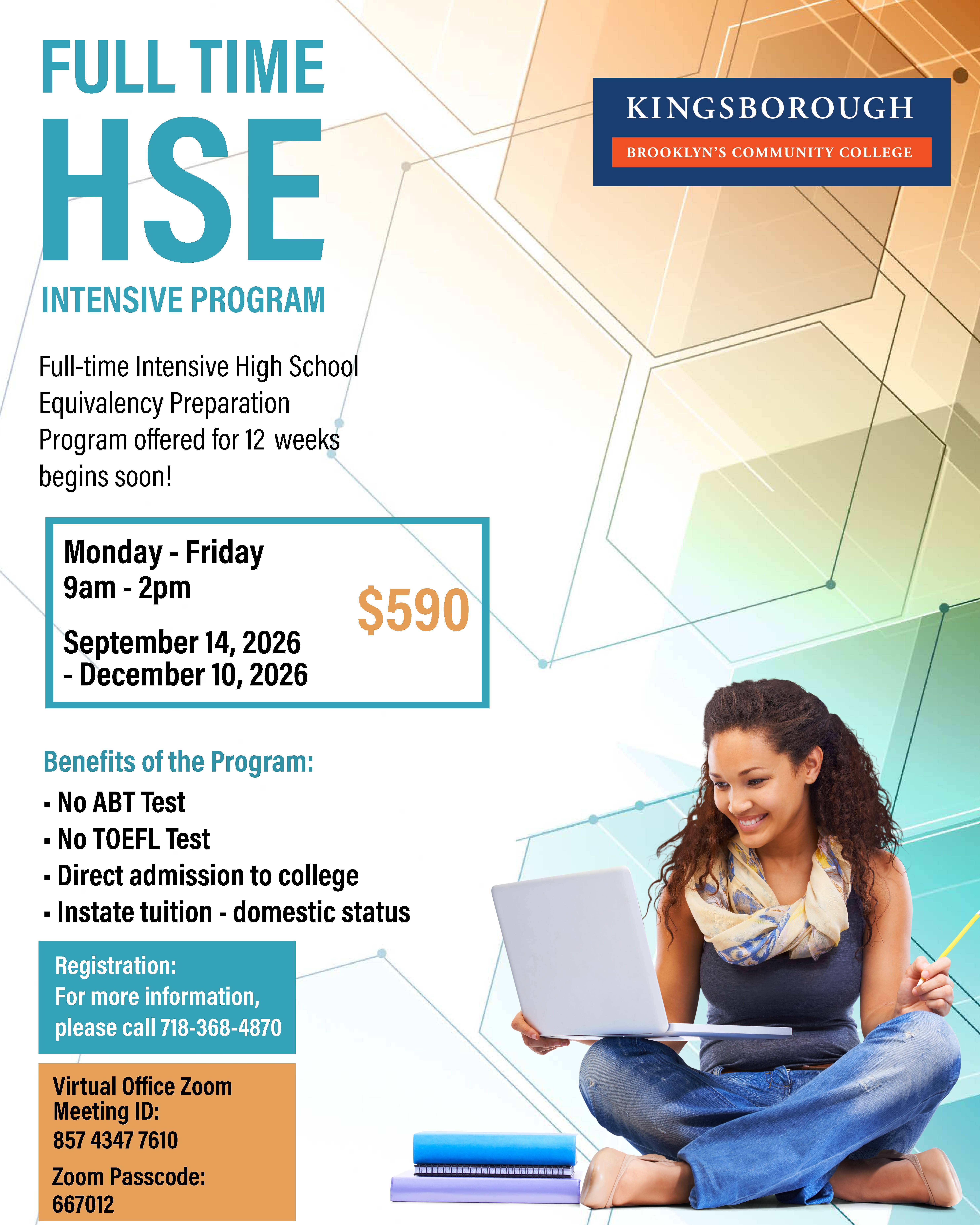 FULL TIME HSE INTENSIVE PROGRAM  Full-time Intensive High School Equivalency Preparation Program offered for 12 weeks begins soon!  Monday - Friday 9am - 2pm  September 14, 2026 - December 10, 2026  $590  Benefits of the Program:  No ABT Test No TOEFL Test Direct admission to college Instate tuition - domestic status  Registration: For more information, please call 718-368-4870  Virtual Office Zoom Meeting ID: 857 4347 7610 Zoom Passcode: 667012