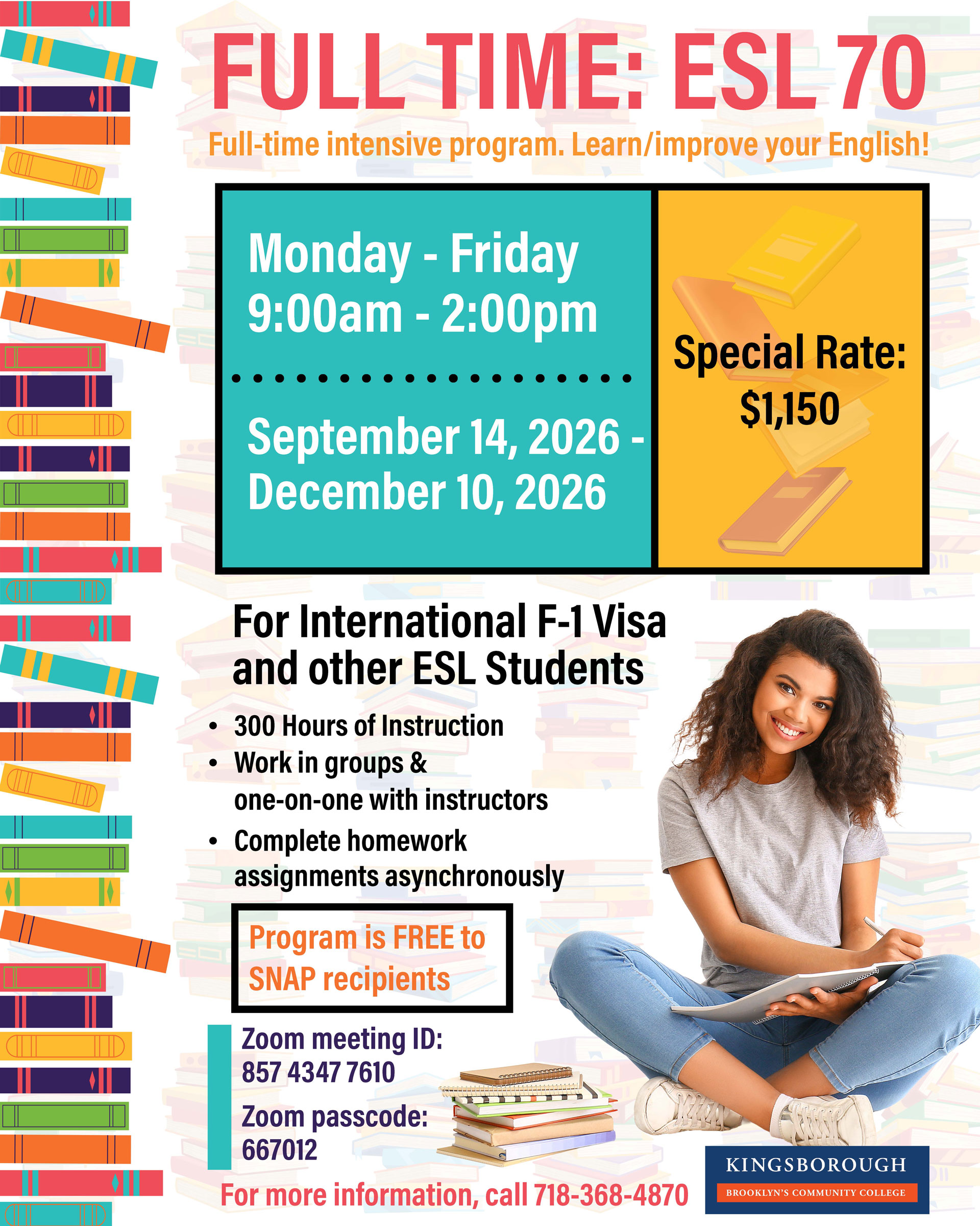 FULL TIME: ESL 70 Full-time intensive program. Learn/improve your English!  Monday - Friday 9:00am - 2:00pm  September 14, 2026 - December 10, 2026  Special Rate: $1,150  For International F-1 Visa and other ESL Students • 300 Hours of Instruction • Work in groups & one-on-one with instructors • Complete homework assignments asynchronously  Program is FREE to SNAP recipients  Zoom meeting ID: 857 4347 7610  Zoom passcode: 667012  For more information, call 718-368-4870