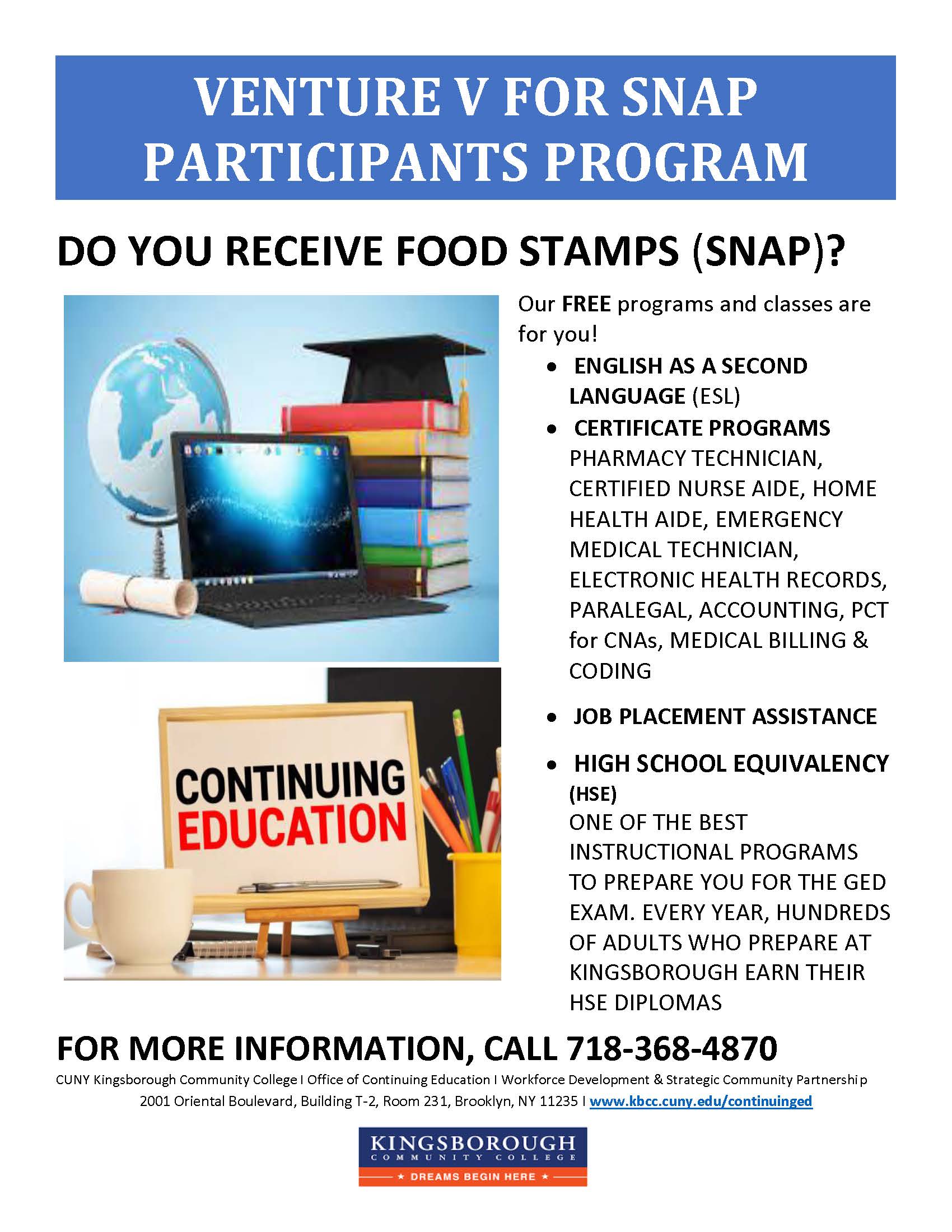 VENTURE V FOR SNAP PARTICIPANTS PROGRAM  DO YOU RECEIVE FOOD STAMPS (SNAP)?  Our FREE programs and classes are for you!  • ENGLISH AS A SECOND LANGUAGE (ESL) • CERTIFICATE PROGRAMS Pharmacy Technician, Certified Nurse Aide, Home Health Aide, Emergency Medical Technician, Electronic Health Records, Paralegal, Accounting, PCT for CNAs, Medical Billing & Coding  • JOB PLACEMENT ASSISTANCE  • HIGH SCHOOL EQUIVALENCY (HSE) One of the best instructional programs to prepare you for the GED exam. Every year, hundreds of adults who prepare at Kingsborough earn their HSE diplomas. CONTINUING EDUCATION  FOR MORE INFORMATION, CALL 718-368-4870  CUNY Kingsborough Community College | Office of Continuing Education | Workforce Development & Strategic Community Partnership 2001 Oriental Boulevard, Building T-2, Room 231