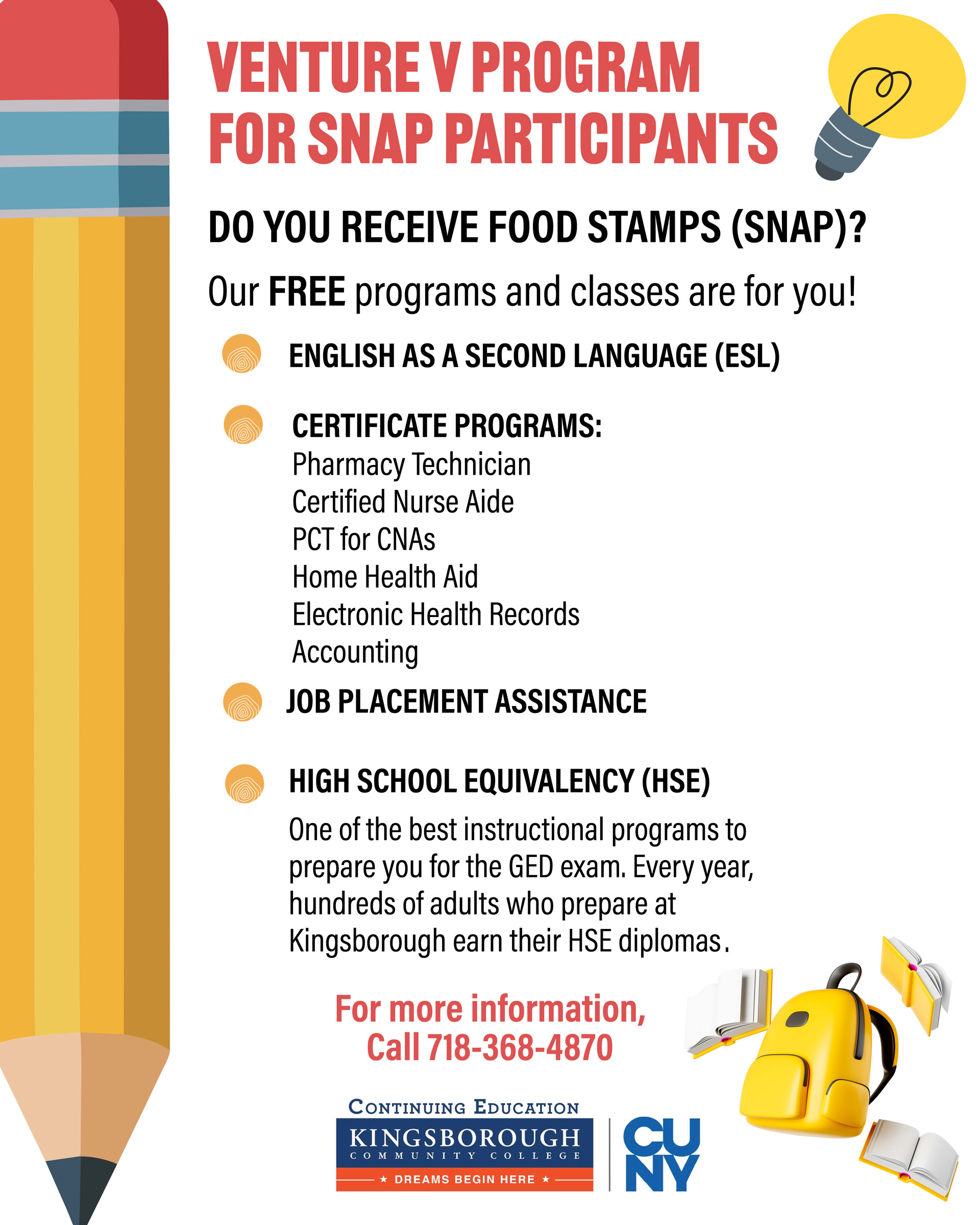 VENTURE V FOR SNAP PARTICIPANTS PROGRAM  DO YOU RECEIVE FOOD STAMPS (SNAP)?  Our FREE programs and classes are for you!  ENGLISH AS A SECOND LANGUAGE (ESL) CERTIFICATE PROGRAMS Pharmacy Technician, Certified Nurse Aide, PCT for CNAs, Home Health Aide, Electronic Health Records, Accounting  JOB PLACEMENT ASSISTANCE  HIGH SCHOOL EQUIVALENCY (HSE) One of the best instructional programs to prepare you for the GED exam. Every year, hundreds of adults who prepare at Kingsborough earn their HSE diplomas. FOR MORE INFORMATION, CALL 718-368-4870