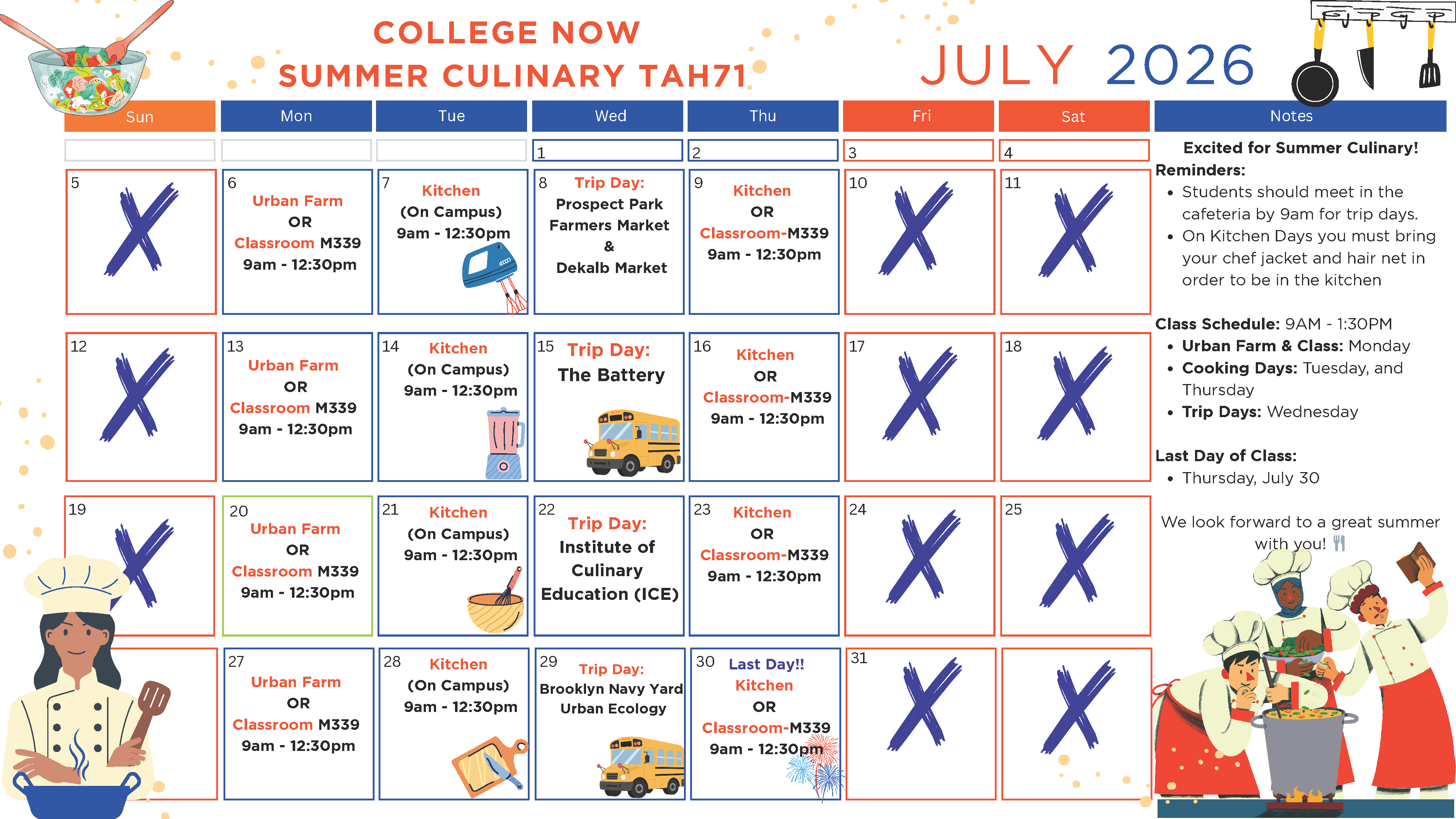COLLEGE NOW SUMMER CULINARY TAH71 JULY 2026  Calendar Events  July 6: Urban Farm OR Classroom M339, 9am – 12:30pm July 7: Kitchen (On Campus), 9am – 12:30pm July 8: Trip Day: Prospect Park Farmers Market & Dekalb Market July 9: Kitchen OR Classroom M339, 9am – 12:30pm July 13: Urban Farm OR Classroom M339, 9am – 12:30pm July 14: Kitchen (On Campus), 9am – 12:30pm July 15: Trip Day: The Battery July 16: Kitchen OR Classroom M339, 9am – 12:30pm July 20: Urban Farm OR Classroom M339, 9am – 12:30pm July 21: Kitchen (On Campus), 9am – 12:30pm July 22: Trip Day: Institute of Culinary Education (ICE) July 23: Kitchen OR Classroom M339, 9am – 12:30pm July 27: Urban Farm OR Classroom M339, 9am – 12:30pm July 28: Kitchen (On Campus), 9am – 12:30pm July 29: Trip Day: Brooklyn Navy Yard Urban Ecology July 30: Last Day!! Kitchen OR Classroom M339, 9am – 12:30pm  Notes  Excited for Summer Culinary!  Reminders:  Students should meet in the cafeteria by 9am for trip days. On Kitchen Days you must bring your chef jacket and hair net in order to be in the kitchen  Class Schedule: 9AM – 1:30PM  Urban Farm & Class: Monday Cooking Days: Tuesday and Thursday Trip Days: Wednesday  Last Day of Class:  Thursday, July 30  Closing:  We look forward to a great summer with you!