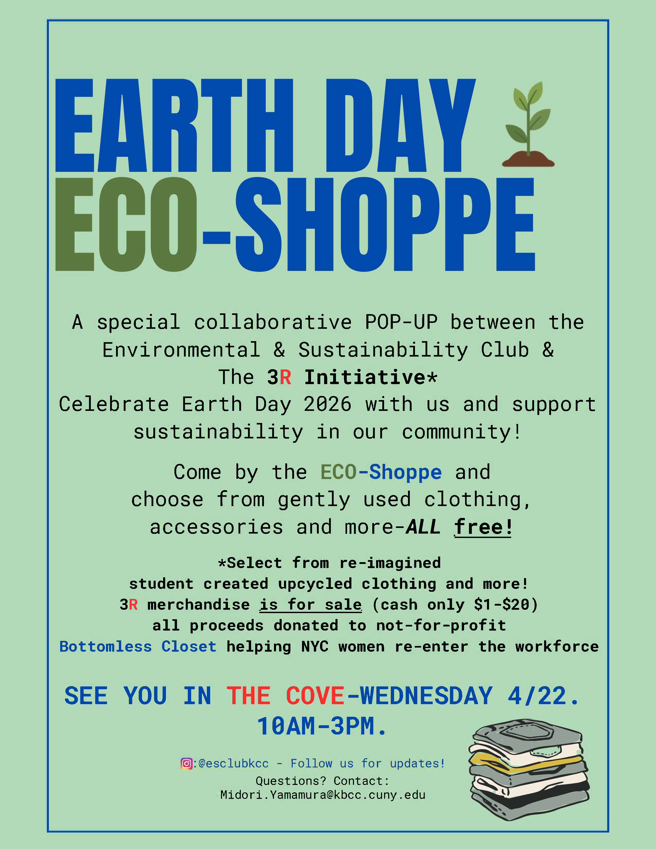 Earth Day Eco-Shoppe: A special collaborative POP-UP between the Environmental & Sustainability Club & The 3R Initiative* Celebrate Earth Day 2026 with us and support sustainability in our community! Come by the ECO-Shoppe and choose from gently used clothing, accessories and more-ALL free! *Select from re-imagined student created upcycled clothing and more! 3R merchandise is for sale (cash only $1-$20) all proceeds donated to not-for-profit Bottomless Closet helping NYC women re-enter the workforce SEE YOU IN THE COVE-WEDNESDAY 4/22. 10AM-3PM. 0:@esclubkcc - Follow us for updates! Questions? Contact: Midori.Yamamura@kbcc.cuny.edu