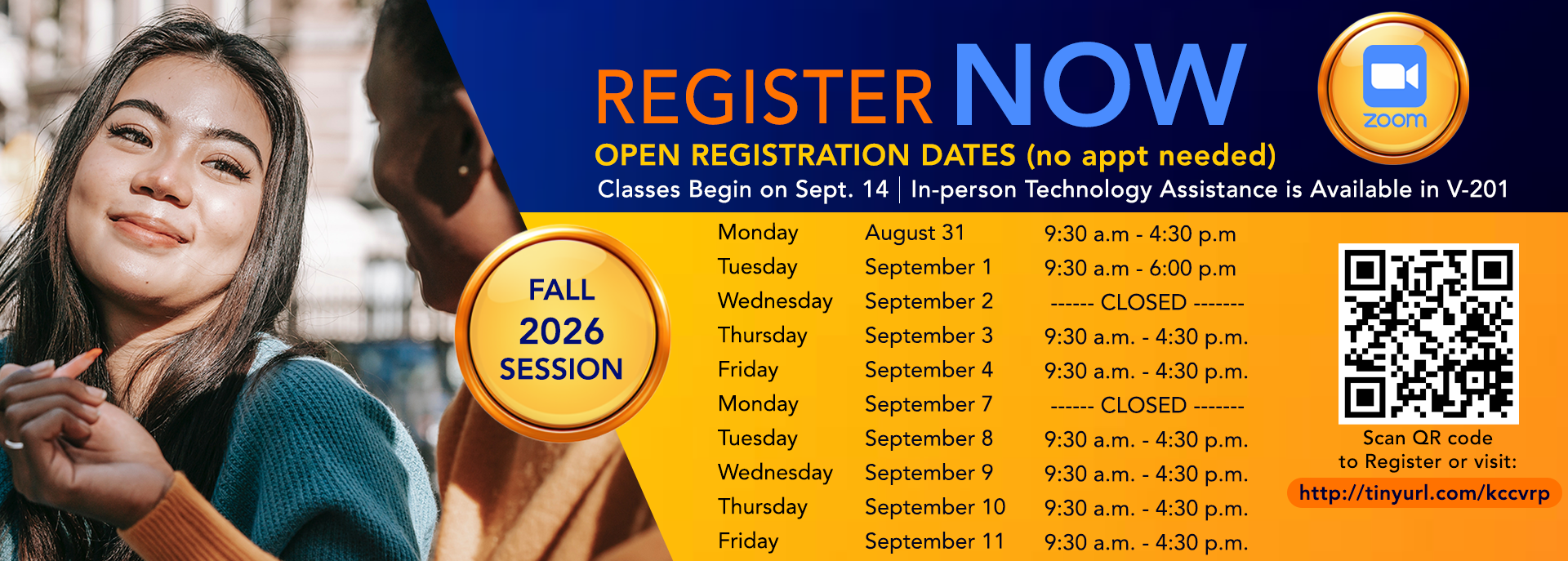 Register Now Open Registration Dates (no appt needed) Classes Begin on Sept. 14 | In -person Technology Assistance is Available in V-201 Fall 2026 Session Scan QR code to register or visit: http://tinyurl.com/kccvrp Monday August 31 9:30 a.m. - 4:30 p.m. Tuesday September 1 9:30 a.m. - 6:00 p.m. Wednesday September 2 -------CLOSED------- Thursday September 3 9:30 a.m. - 4:30 p.m. Friday September 4 9:30 a.m.- 4:30 p.m. Monday September 7 -------CLOSED------- Tuesday September 8 9:30 a.m. - 4:30 p.m. Wednesday September 9 9:30 a.m. - 4:30 p.m. Thursday September 10 9:30 a.m. - 4:30 p.m. Friday September 11 9:30 a.m. - 4:30 p.m. Register Now Open Registration Dates (no appt needed) Classes Begin on Sept. 14 | In -person Technology Assistance is Available in V-201 Fall 2026 Session Scan QR code to register or visit: http://tinyurl.com/kccvrp Monday August 31 9:30 a.m. - 4:30 p.m. Tuesday September 1 9:30 a.m. - 6:00 p.m. Wednesday September 2 -------CLOSED------- Thursday September 3 9:30 a.m. - 4:30 p.m. Friday September 4 9:30 a.m.- 4:30 p.m. Monday September 7 -------CLOSED------- Tuesday September 8 9:30 a.m. - 4:30 p.m. Wednesday September 9 9:30 a.m. - 4:30 p.m. Thursday September 10 9:30 a.m. - 4:30 p.m. Friday September 11 9:30 a.m. - 4:30 p.m.